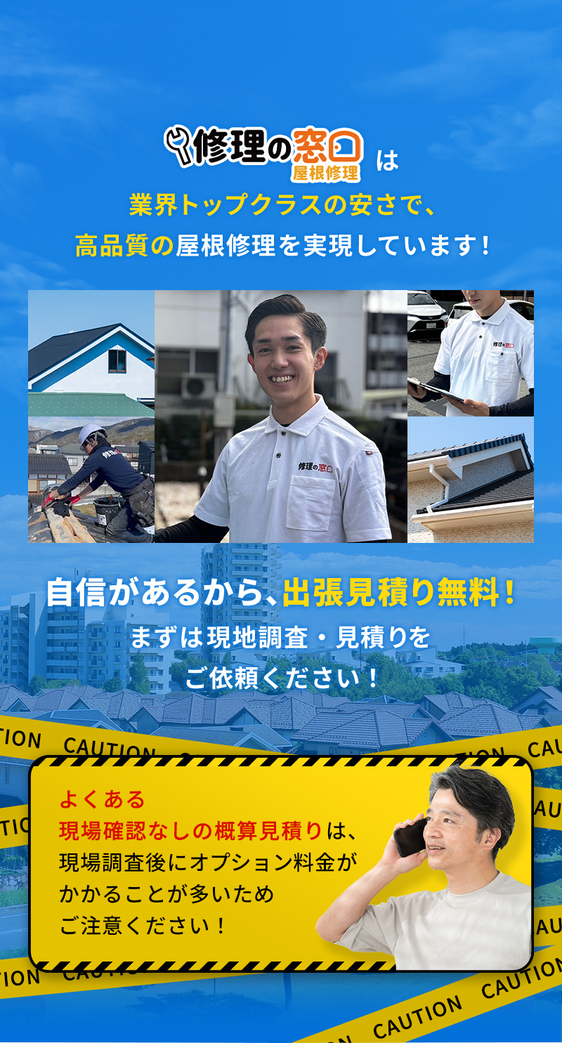 修理の窓口は業界トップクラスの安さで、高品質の屋根修理を実現しています！自信があるから、出張見積り無料！まずは現地調査・見積りをご依頼ください！※よくある現場確認なしの概算見積りは、現場調査後にオプション料金がかかることが多いためご注意ください！
